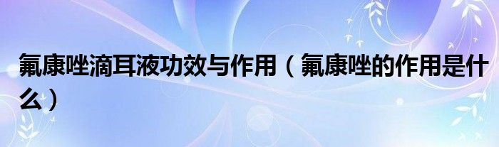 氟康唑滴耳液功效與作用（氟康唑的作用是什么）