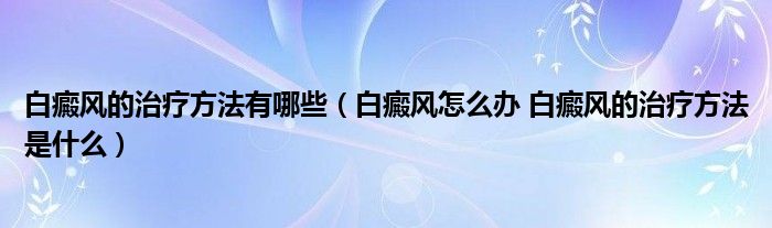 白癜風的治療方法有哪些（白癜風怎么辦 白癜風的治療方法是什么）