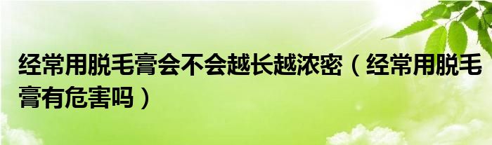 經(jīng)常用脫毛膏會不會越長越濃密（經(jīng)常用脫毛膏有危害嗎）