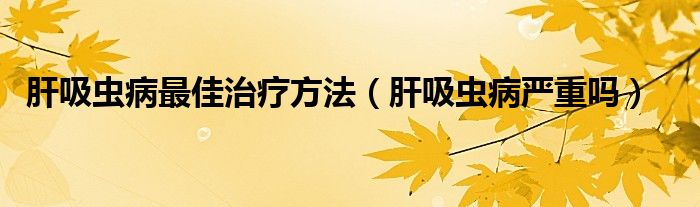 肝吸蟲病最佳治療方法（肝吸蟲病嚴重嗎）