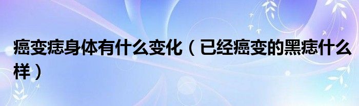 癌變痣身體有什么變化（已經(jīng)癌變的黑痣什么樣）