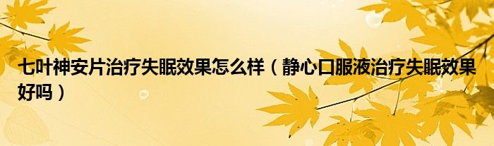 七葉神安片治療失眠效果怎么樣（靜心口服液治療失眠效果好嗎）