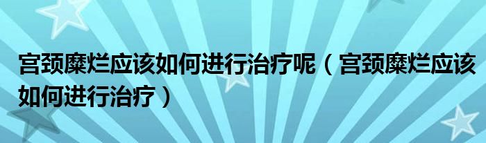 宮頸糜爛應(yīng)該如何進行治療呢（宮頸糜爛應(yīng)該如何進行治療）