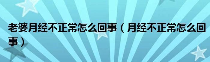 老婆月經不正常怎么回事（月經不正常怎么回事）