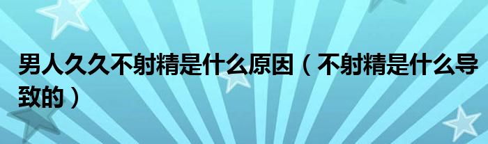 男人久久不射精是什么原因（不射精是什么導(dǎo)致的）