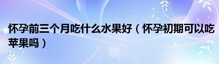 懷孕前三個(gè)月吃什么水果好（懷孕初期可以吃蘋果嗎）