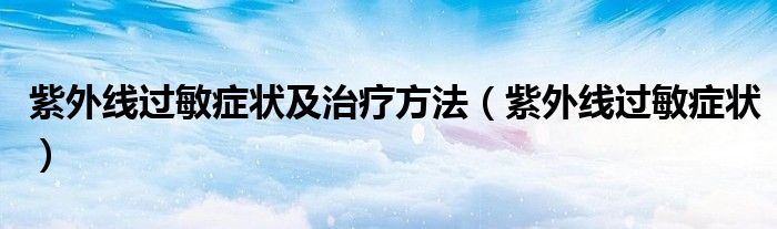 紫外線過敏癥狀及治療方法（紫外線過敏癥狀）