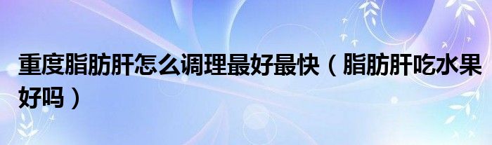 重度脂肪肝怎么調理最好最快（脂肪肝吃水果好嗎）