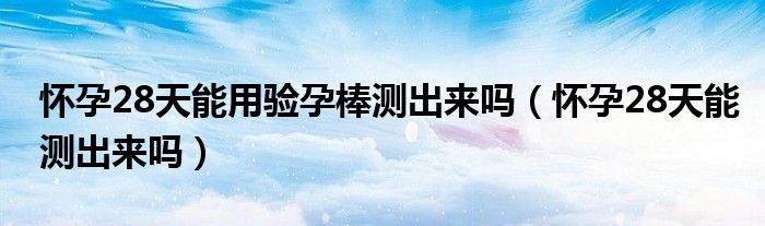 懷孕28天能用驗(yàn)孕棒測(cè)出來(lái)嗎（懷孕28天能測(cè)出來(lái)嗎）