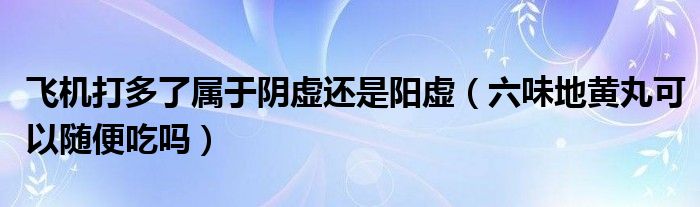 飛機打多了屬于陰虛還是陽虛（六味地黃丸可以隨便吃嗎）