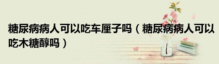 糖尿病病人可以吃車?yán)遄訂幔ㄌ悄虿〔∪丝梢猿阅咎谴紗幔? /></span>
		<span id=