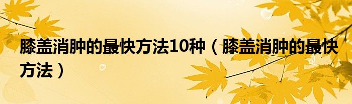 膝蓋消腫的最快方法10種（膝蓋消腫的最快方法）