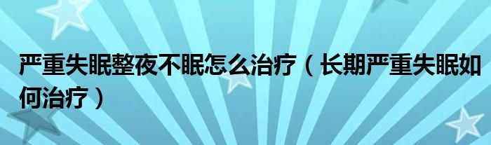 嚴(yán)重失眠整夜不眠怎么治療（長期嚴(yán)重失眠如何治療）