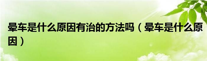 暈車是什么原因有治的方法嗎（暈車是什么原因）