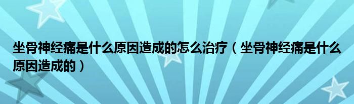 坐骨神經(jīng)痛是什么原因造成的怎么治療（坐骨神經(jīng)痛是什么原因造成的）