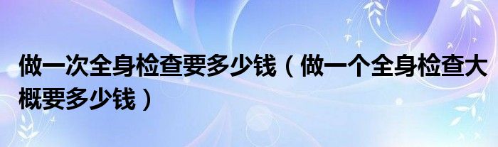 做一次全身檢查要多少錢（做一個全身檢查大概要多少錢）