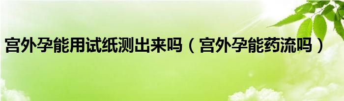 宮外孕能用試紙測(cè)出來(lái)嗎（宮外孕能藥流嗎）