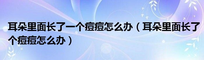 耳朵里面長(zhǎng)了一個(gè)痘痘怎么辦（耳朵里面長(zhǎng)了個(gè)痘痘怎么辦）