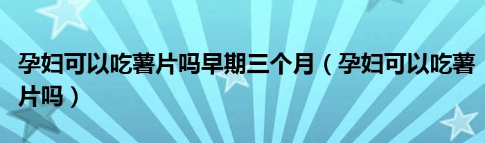 孕婦可以吃薯片嗎早期三個月（孕婦可以吃薯片嗎）