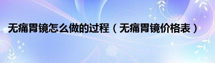 無痛胃鏡怎么做的過程（無痛胃鏡價格表）