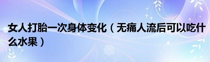 女人打胎一次身體變化（無痛人流后可以吃什么水果）