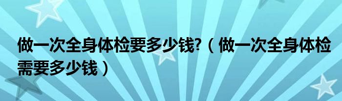 做一次全身體檢要多少錢(qián)?（做一次全身體檢需要多少錢(qián)）