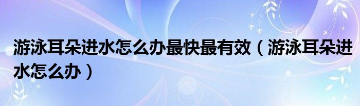 游泳耳朵進水怎么辦最快最有效（游泳耳朵進水怎么辦）