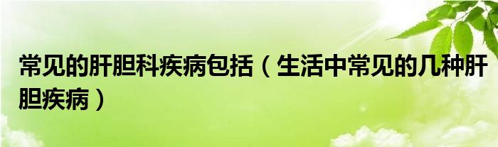 常見(jiàn)的肝膽科疾病包括（生活中常見(jiàn)的幾種肝膽疾?。? /></span>
		<span id=