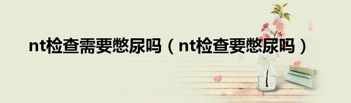 nt檢查需要憋尿嗎（nt檢查要憋尿嗎）