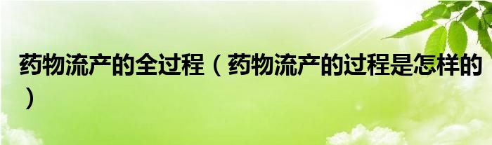 藥物流產(chǎn)的全過程（藥物流產(chǎn)的過程是怎樣的）