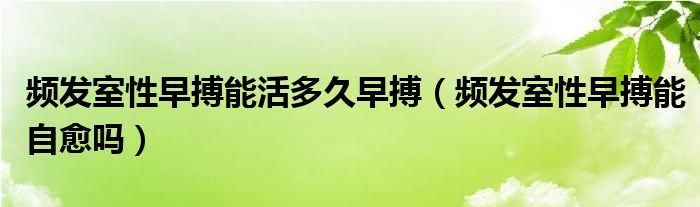 頻發(fā)室性早搏能活多久早搏（頻發(fā)室性早搏能自愈嗎）