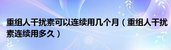 重組人干擾素可以連續(xù)用幾個月（重組人干擾素連續(xù)用多久）