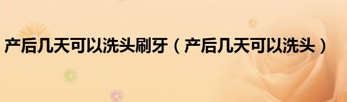 產后幾天可以洗頭刷牙（產后幾天可以洗頭）