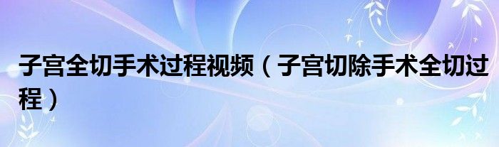 子宮全切手術(shù)過(guò)程視頻（子宮切除手術(shù)全切過(guò)程）