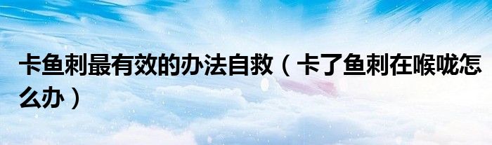 卡魚(yú)刺最有效的辦法自救（卡了魚(yú)刺在喉嚨怎么辦）