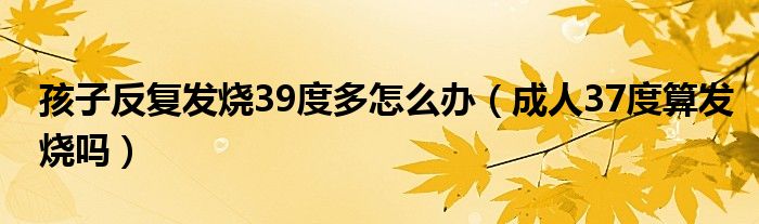 孩子反復(fù)發(fā)燒39度多怎么辦（成人37度算發(fā)燒嗎）