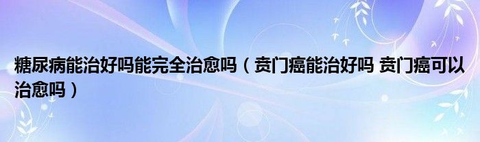 糖尿病能治好嗎能完全治愈嗎（賁門癌能治好嗎 賁門癌可以治愈嗎）