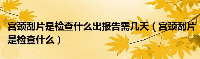 宮頸刮片是檢查什么出報(bào)告需幾天（宮頸刮片是檢查什么）