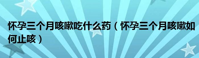 懷孕三個(gè)月咳嗽吃什么藥（懷孕三個(gè)月咳嗽如何止咳）