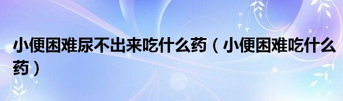 小便困難尿不出來(lái)吃什么藥（小便困難吃什么藥）