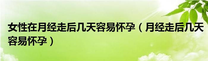 女性在月經(jīng)走后幾天容易懷孕（月經(jīng)走后幾天容易懷孕）