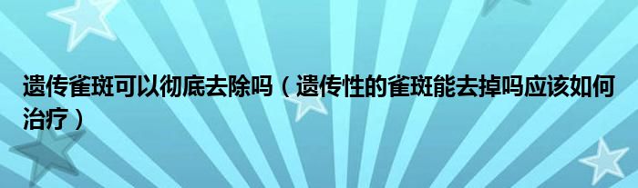 遺傳雀斑可以徹底去除嗎（遺傳性的雀斑能去掉嗎應該如何治療）