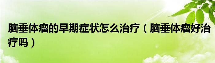 腦垂體瘤的早期癥狀怎么治療（腦垂體瘤好治療嗎）