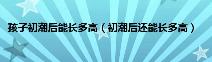 孩子初潮后能長多高（初潮后還能長多高）