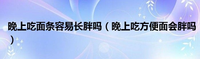 晚上吃面條容易長胖嗎（晚上吃方便面會胖嗎）