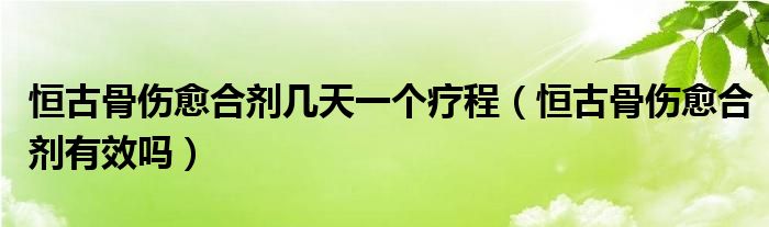 恒古骨傷愈合劑幾天一個療程（恒古骨傷愈合劑有效嗎）