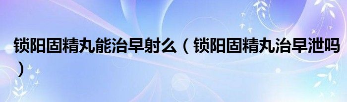 鎖陽(yáng)固精丸能治早射么（鎖陽(yáng)固精丸治早泄嗎）