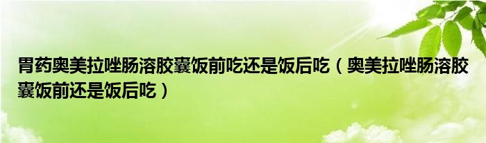 胃藥奧美拉唑腸溶膠囊飯前吃還是飯后吃（奧美拉唑腸溶膠囊飯前還是飯后吃）