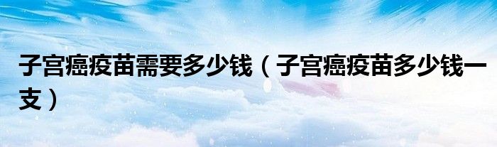 子宮癌疫苗需要多少錢（子宮癌疫苗多少錢一支）