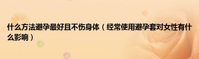 什么方法避孕最好且不傷身體（經(jīng)常使用避孕套對(duì)女性有什么影響）